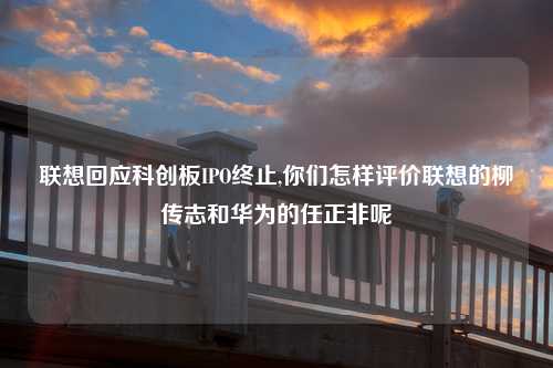 联想回应科创板IPO终止,你们怎样评价联想的柳传志和华为的任正非呢