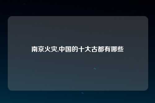 南京火灾,中国的十大古都有哪些