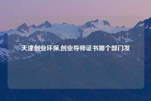 天津创业环保,创业导师证书哪个部门发