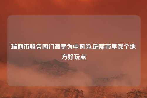 瑞丽市姐告国门调整为中风险,瑞丽市里哪个地方好玩点