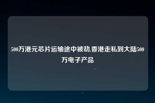 500万港元芯片运输途中被劫,香港走私到大陆500万电子产品