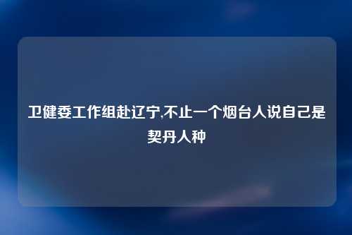 卫健委工作组赴辽宁,不止一个烟台人说自己是契丹人种
