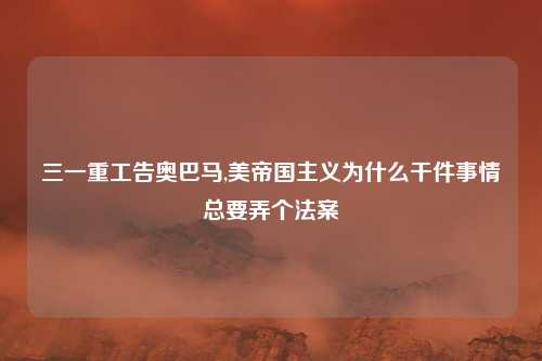 三一重工告奥巴马,美帝国主义为什么干件事情总要弄个法案