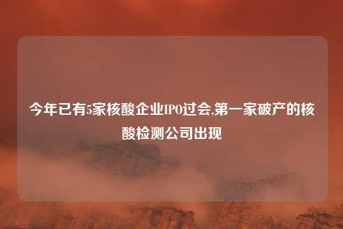 今年已有5家核酸企业IPO过会,第一家破产的核酸检测公司出现