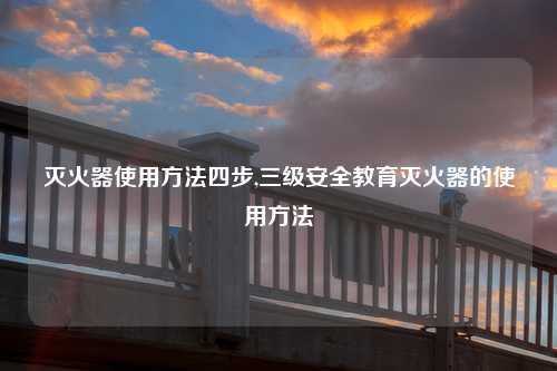 灭火器使用方法四步,三级安全教育灭火器的使用方法
