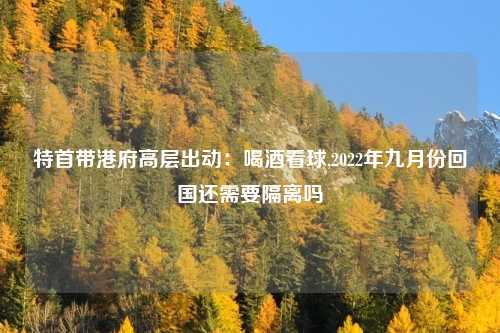特首带港府高层出动：喝酒看球,2022年九月份回国还需要隔离吗