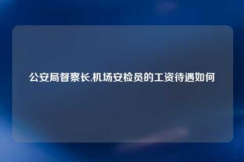 公安局督察长,机场安检员的工资待遇如何