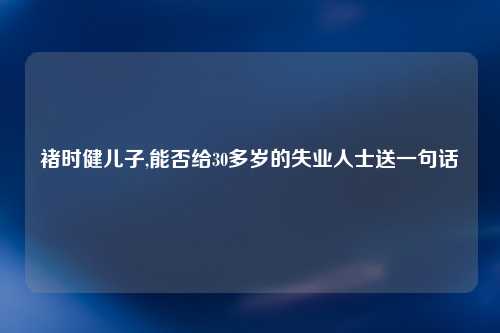 褚时健儿子,能否给30多岁的失业人士送一句话