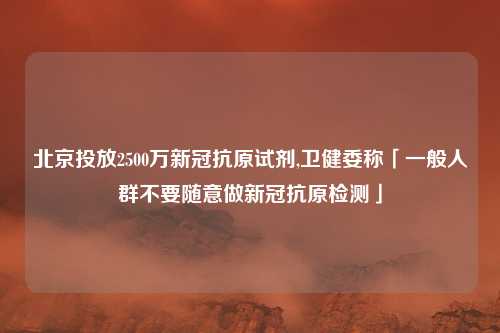 北京投放2500万新冠抗原试剂,卫健委称「一般人群不要随意做新冠抗原检测」