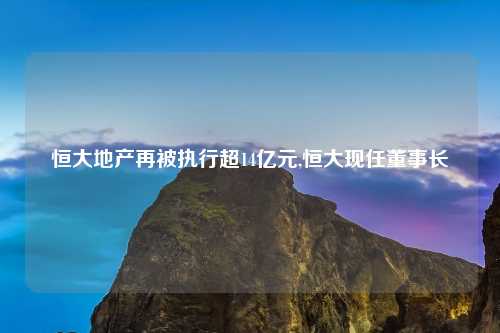 恒大地产再被执行超14亿元,恒大现任董事长
