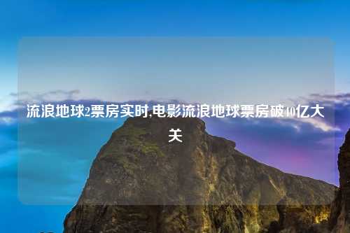 流浪地球2票房实时,电影流浪地球票房破40亿大关