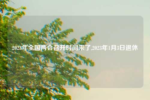 2023年全国两会召开时间来了,2023年1月3日退休