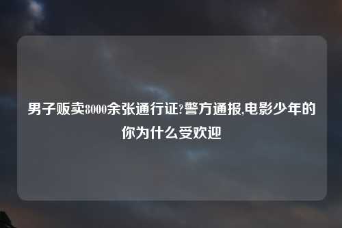 男子贩卖8000余张通行证?警方通报,电影少年的你为什么受欢迎