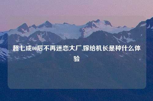 超七成00后不再迷恋大厂,嫁给机长是种什么体验