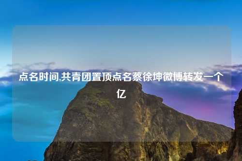 点名时间,共青团置顶点名蔡徐坤微博转发一个亿