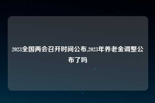 2023全国两会召开时间公布,2023年养老金调整公布了吗