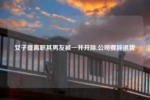 女子提离职其男友被一并开除,公司要辞退我