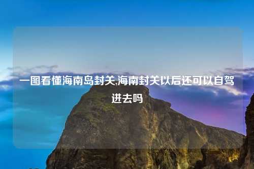 一图看懂海南岛封关,海南封关以后还可以自驾进去吗