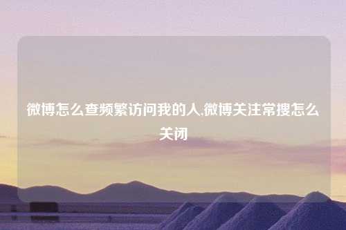 微博怎么查频繁访问我的人,微博关注常搜怎么关闭