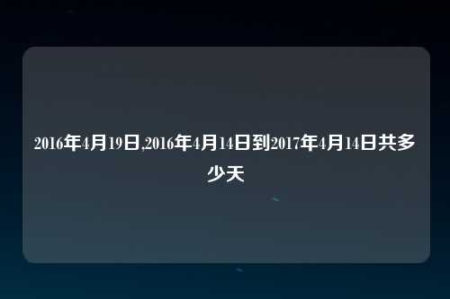 2016年4月19日,2016年4月14日到2017年4月14日共多少天