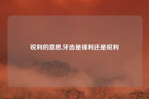 锐利的意思,牙齿是锋利还是锐利