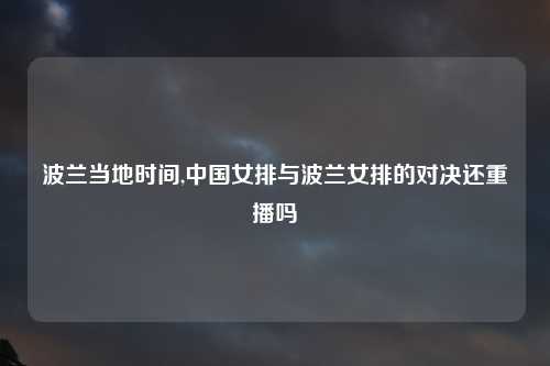 波兰当地时间,中国女排与波兰女排的对决还重播吗