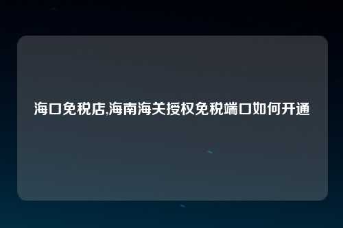 海口免税店,海南海关授权免税端口如何开通