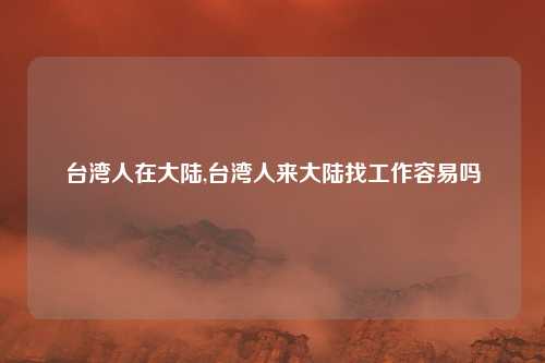 台湾人在大陆,台湾人来大陆找工作容易吗