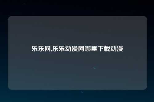 乐乐网,乐乐动漫网哪里下载动漫
