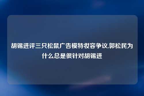 胡锡进评三只松鼠广告模特妆容争议,郭松民为什么总是很针对胡锡进