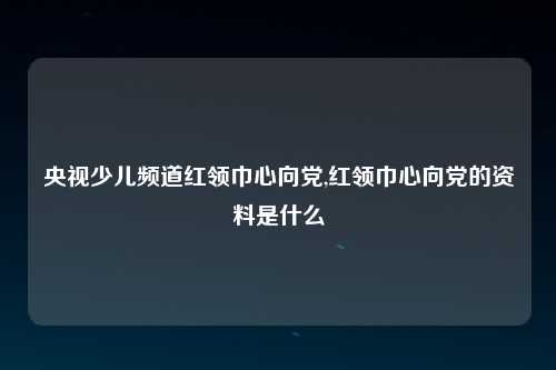 央视少儿频道红领巾心向党,红领巾心向党的资料是什么