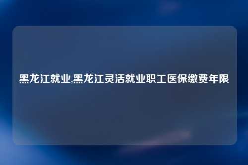 黑龙江就业,黑龙江灵活就业职工医保缴费年限