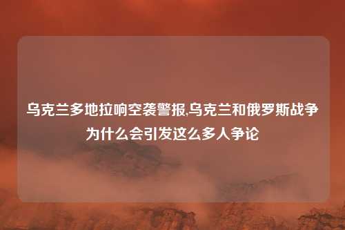 乌克兰多地拉响空袭警报,乌克兰和俄罗斯战争为什么会引发这么多人争论