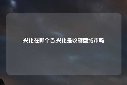 兴化在哪个省,兴化是收缩型城市吗