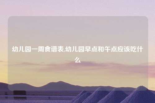 幼儿园一周食谱表,幼儿园早点和午点应该吃什么