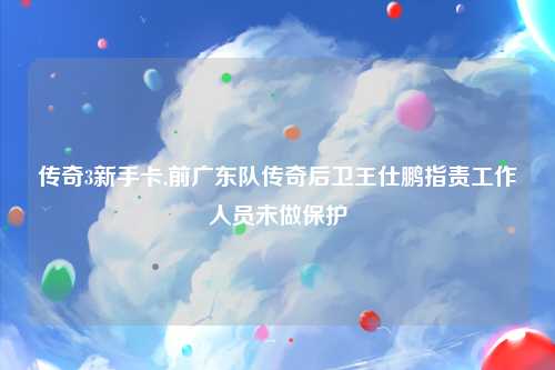 传奇3新手卡,前广东队传奇后卫王仕鹏指责工作人员未做保护