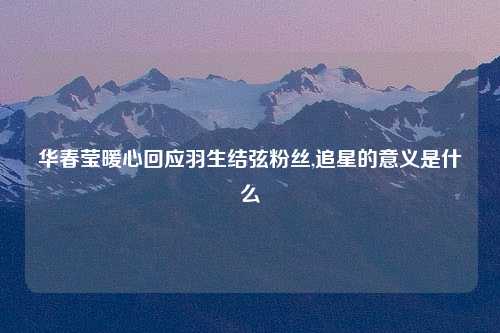 华春莹暖心回应羽生结弦粉丝,追星的意义是什么
