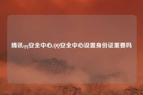 腾讯qq安全中心,QQ安全中心设置身份证重要吗