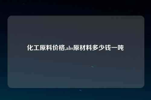 化工原料价格,abs原材料多少钱一吨