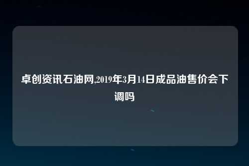 卓创资讯石油网,2019年3月14日成品油售价会下调吗