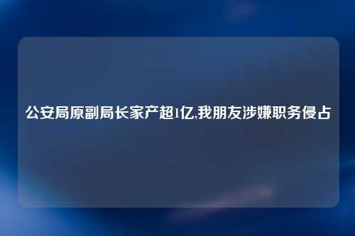 公安局原副局长家产超1亿,我朋友涉嫌职务侵占