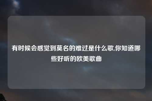 有时候会感觉到莫名的难过是什么歌,你知道哪些好听的欧美歌曲