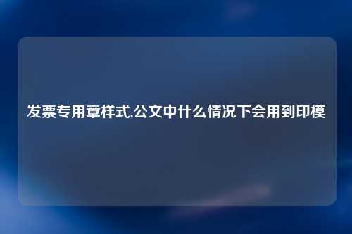发票专用章样式,公文中什么情况下会用到印模