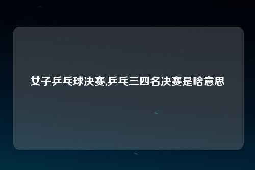 女子乒乓球决赛,乒乓三四名决赛是啥意思