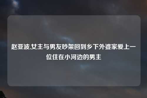 赵亚波,女主与男友吵架回到乡下外婆家爱上一位住在小河边的男主