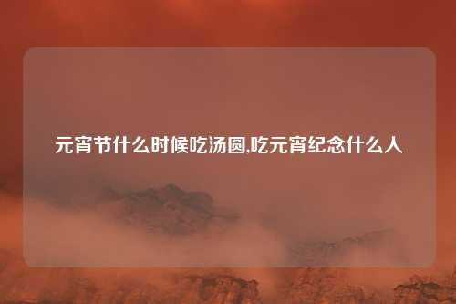元宵节什么时候吃汤圆,吃元宵纪念什么人