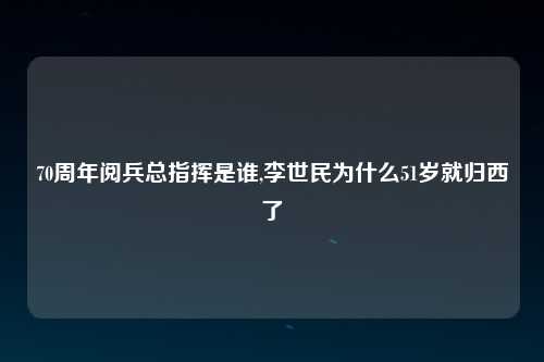 70周年阅兵总指挥是谁,李世民为什么51岁就归西了