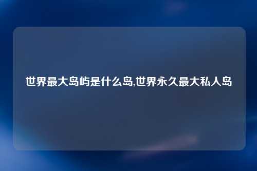 世界最大岛屿是什么岛,世界永久最大私人岛