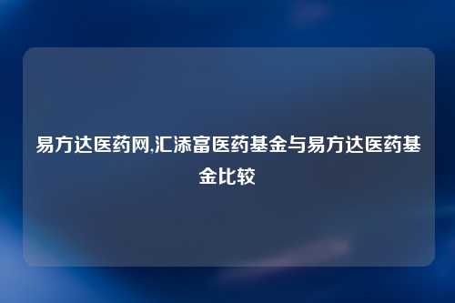 易方达医药网,汇添富医药基金与易方达医药基金比较