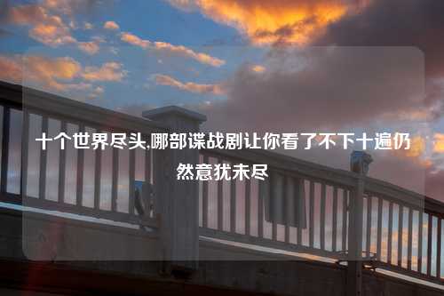 十个世界尽头,哪部谍战剧让你看了不下十遍仍然意犹未尽